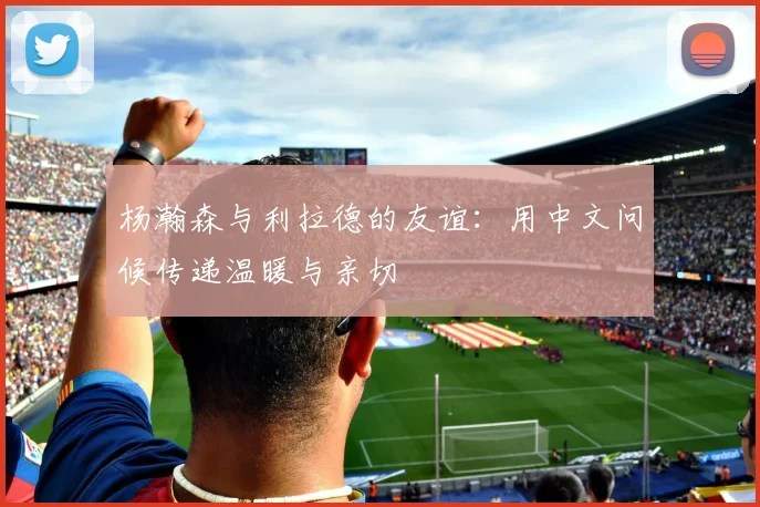 杨瀚森与利拉德的友谊：用中文问候传递温暖与亲切