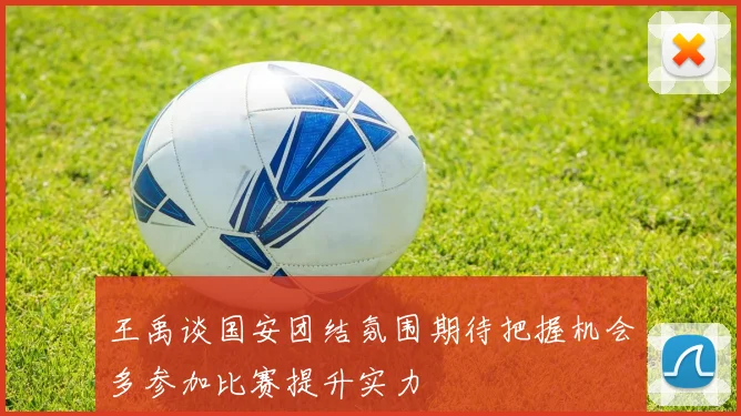 王禹谈国安团结氛围期待把握机会多参加比赛提升实力