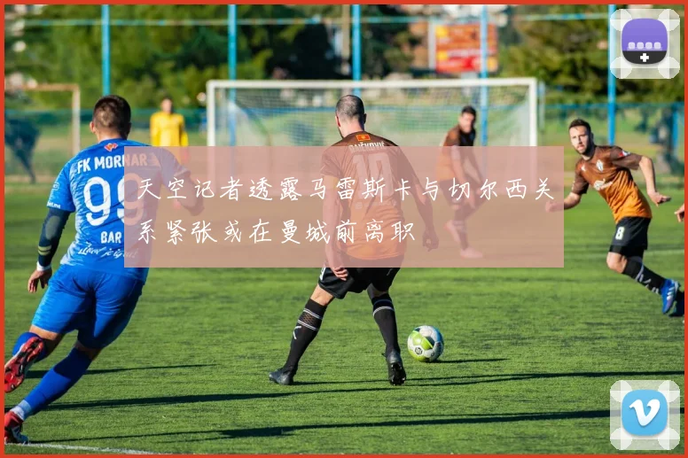 天空记者透露马雷斯卡与切尔西关系紧张或在曼城前离职