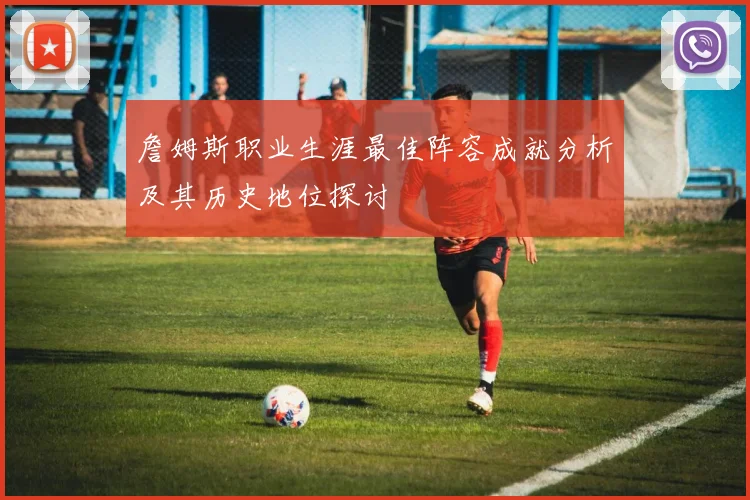 詹姆斯职业生涯最佳阵容成就分析及其历史地位探讨