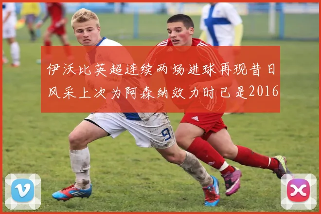 伊沃比英超连续两场进球再现昔日风采上次为阿森纳效力时已是2016年