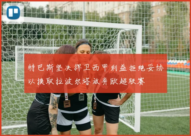 特巴斯坚决捍卫西甲利益拒绝妥协以换取拉波尔塔放弃欧超联赛