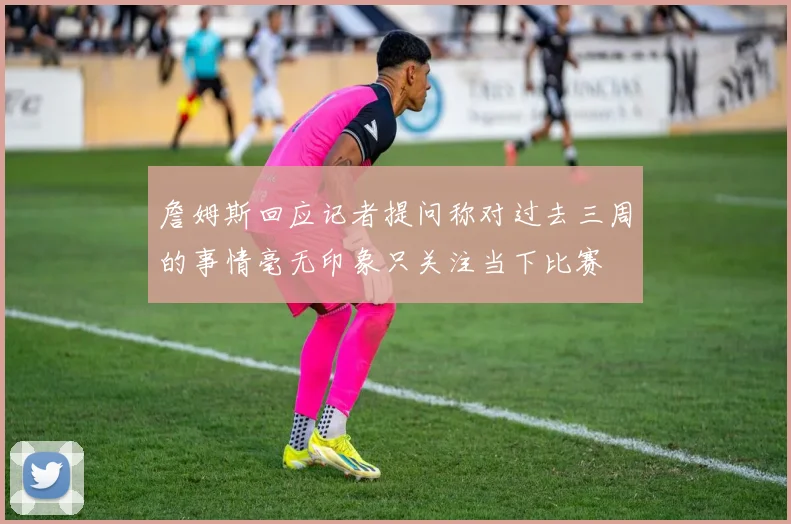 詹姆斯回应记者提问称对过去三周的事情毫无印象只关注当下比赛