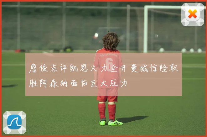 詹俊点评凯恩火力全开曼城惊险取胜阿森纳面临巨大压力