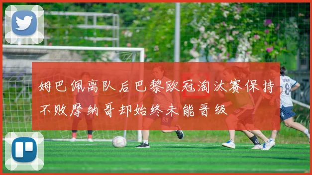 姆巴佩离队后巴黎欧冠淘汰赛保持不败摩纳哥却始终未能晋级