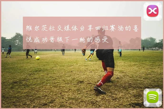 维尔茨社交媒体分享回归赛场的喜悦成功晋级下一轮的感受