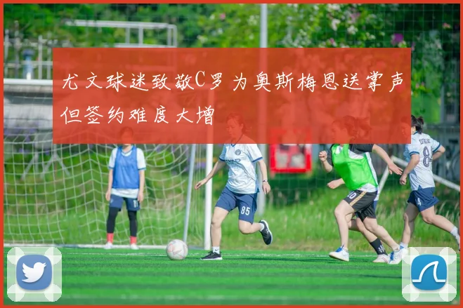 尤文球迷致敬C罗为奥斯梅恩送掌声但签约难度大增