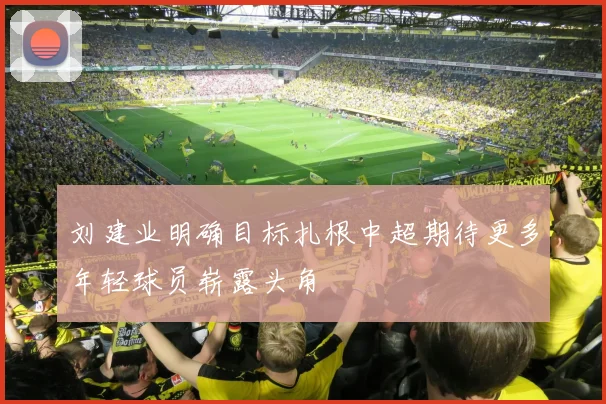 刘建业明确目标扎根中超期待更多年轻球员崭露头角