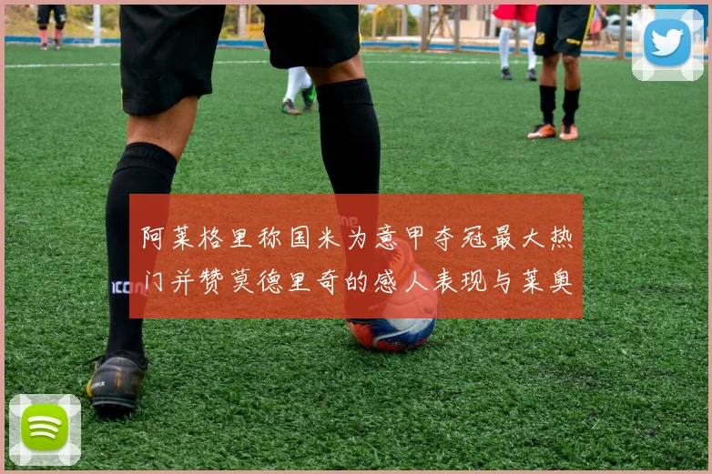 阿莱格里称国米为意甲夺冠最大热门并赞莫德里奇的感人表现与莱奥的务实转变