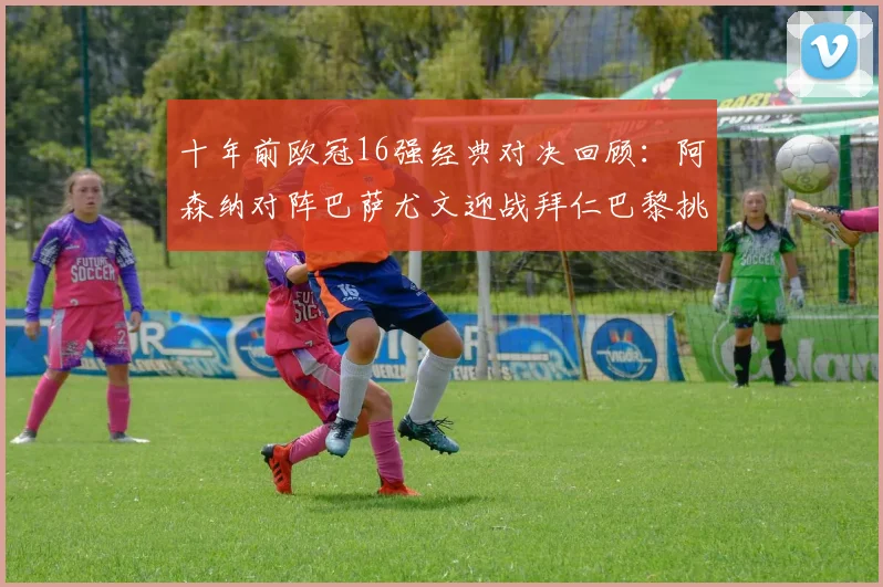 十年前欧冠16强经典对决回顾：阿森纳对阵巴萨尤文迎战拜仁巴黎挑战切尔西