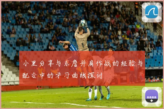 小里分享与东詹并肩作战的经验与配合中的学习曲线探讨