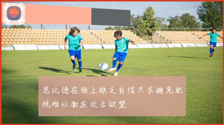 恩比德在场上缺乏自信只求避免犯规难以激发攻击欲望