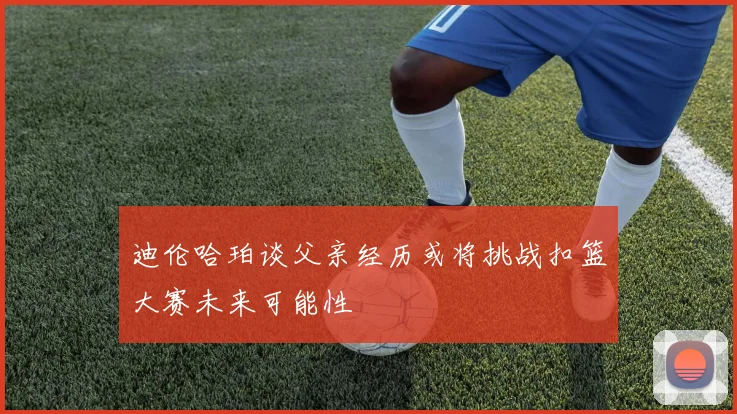 迪伦哈珀谈父亲经历或将挑战扣篮大赛未来可能性