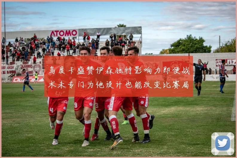 乌度卡盛赞伊森独特影响力即便战术未专门为他设计也能改变比赛局势