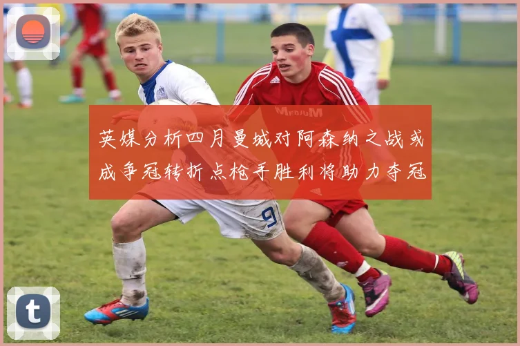 英媒分析四月曼城对阿森纳之战或成争冠转折点枪手胜利将助力夺冠希望