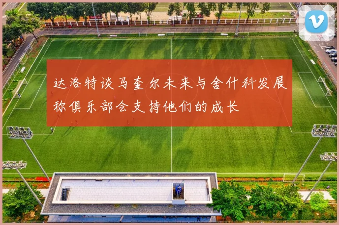 达洛特谈马奎尔未来与舍什科发展称俱乐部会支持他们的成长