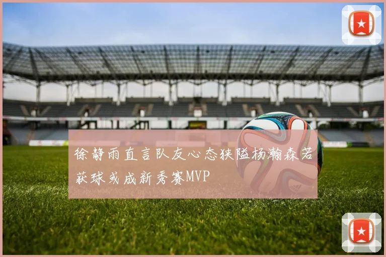 徐静雨直言队友心态狭隘杨瀚森若获球或成新秀赛MVP