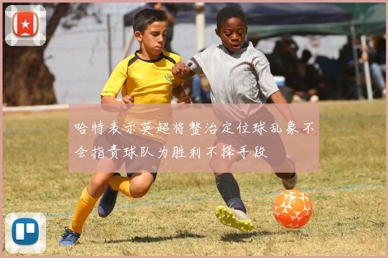 哈特表示英超将整治定位球乱象不会指责球队为胜利不择手段