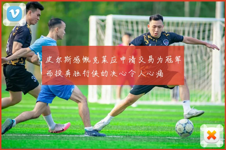 皮尔斯感慨克莱应申请交易为冠军而投奔独行侠的决心令人心痛