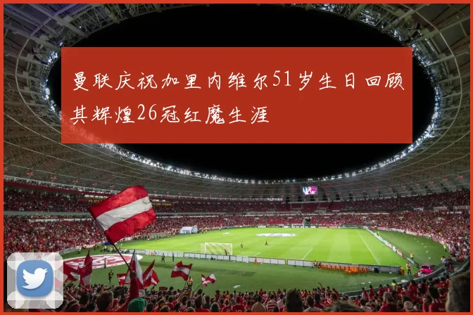 曼联庆祝加里内维尔51岁生日回顾其辉煌26冠红魔生涯