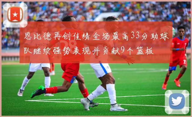 恩比德再创佳绩全场最高33分助球队继续强势表现并贡献9个篮板