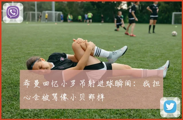 希曼回忆小罗吊射进球瞬间：我担心会被骂像小贝那样