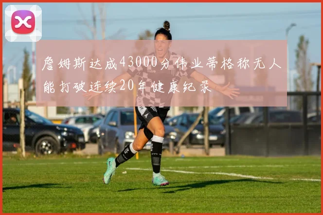 詹姆斯达成43000分伟业蒂格称无人能打破连续20年健康纪录