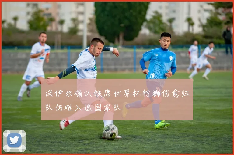诺伊尔确认缺席世界杯特狮伤愈归队仍难入选国家队