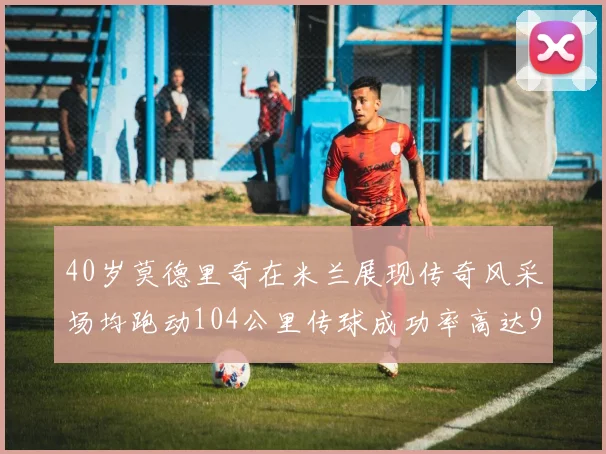 40岁莫德里奇在米兰展现传奇风采场均跑动104公里传球成功率高达91